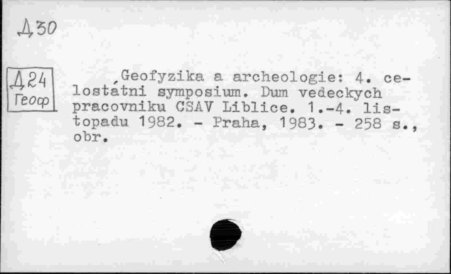 ﻿ж ГЄ<2ср
zGeofyzika a archéologie: 4. се-lostatni symposium. Dum vedeckych pracovniku CSAV Liblice. 1.-4. lis-topadu 1982. - Praha, 1983. - 258 s., obr.